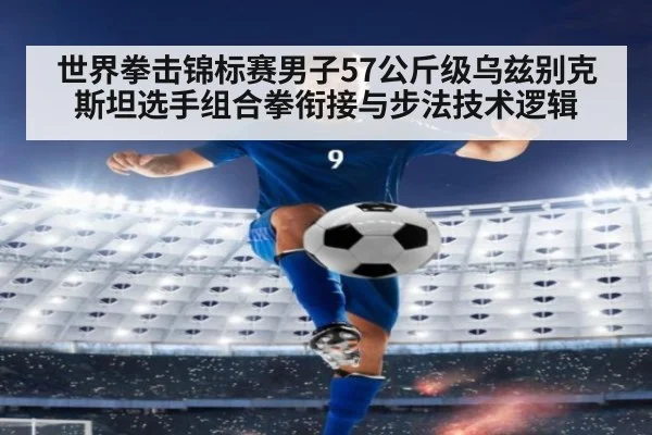 世界拳击锦标赛男子57公斤级乌兹别克斯坦选手组合拳衔接与步法技术逻辑