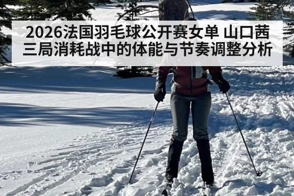 2026法国羽毛球公开赛女单 山口茜三局消耗战中的体能与节奏调整分析